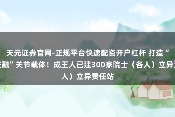 天元证券官网-正规平台快速配资开户杠杆 打造“科产交融”关节载体！成王人已建300家院士（各人）立异责任站