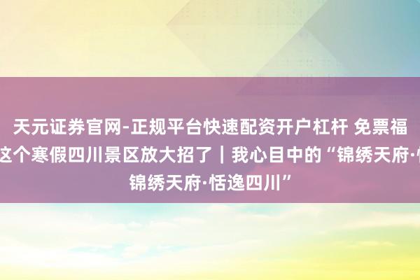 天元证券官网-正规平台快速配资开户杠杆 免票福利来袭！这个寒假四川景区放大招了｜我心目中的“锦绣天府·恬逸四川”