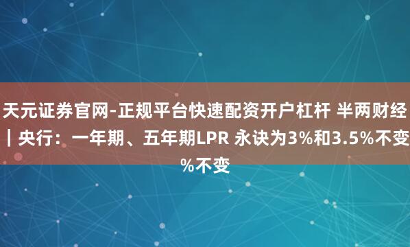 天元证券官网-正规平台快速配资开户杠杆 半两财经｜央行：一年期、五年期LPR 永诀为3%和3.5%不变