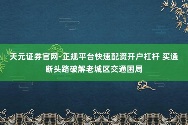 天元证券官网-正规平台快速配资开户杠杆 买通断头路破解老城区交通困局