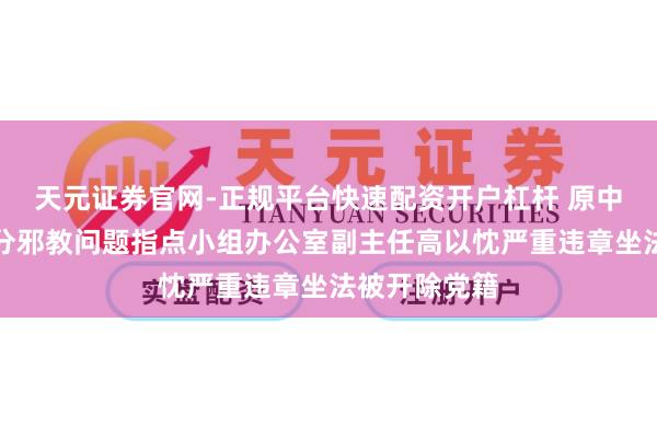 天元证券官网-正规平台快速配资开户杠杆 原中央推辞和处分邪教问题指点小组办公室副主任高以忱严重违章坐法被开除党籍