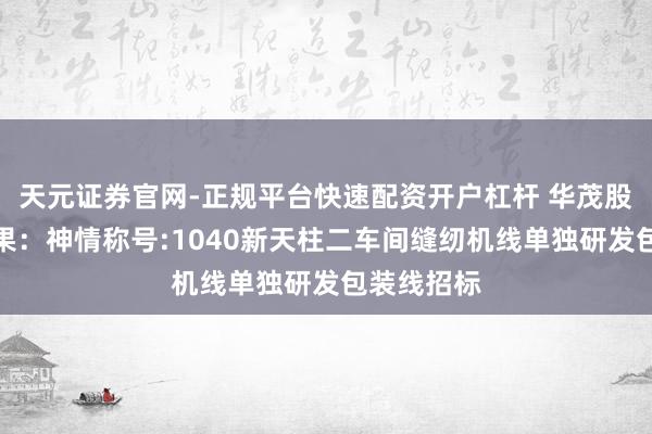 天元证券官网-正规平台快速配资开户杠杆 华茂股份招标效果：神情称号:1040新天柱二车间缝纫机线单独研发包装线招标