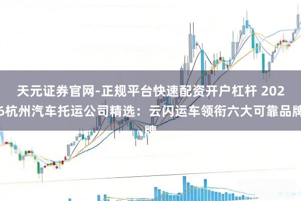 天元证券官网-正规平台快速配资开户杠杆 2026杭州汽车托运公司精选：云闪运车领衔六大可靠品牌
