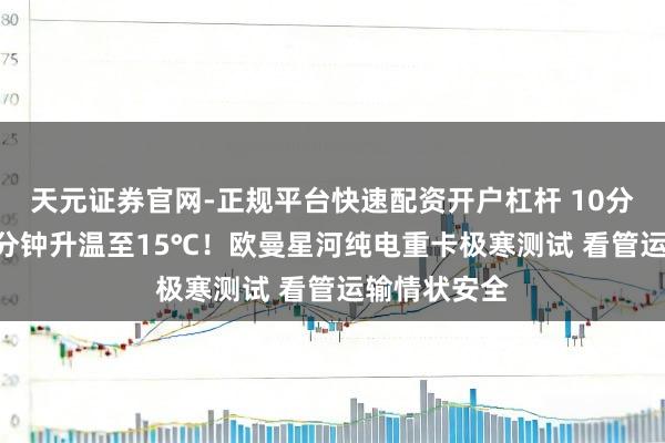天元证券官网-正规平台快速配资开户杠杆 10分钟除霜+11分钟升温至15℃！欧曼星河纯电重卡极寒测试 看管运输情状安全