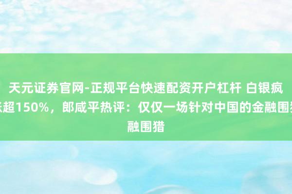 天元证券官网-正规平台快速配资开户杠杆 白银疯涨超150%，郎咸平热评：仅仅一场针对中国的金融围猎