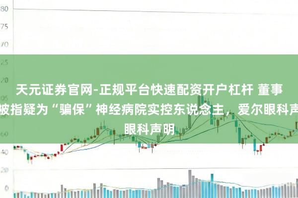 天元证券官网-正规平台快速配资开户杠杆 董事长被指疑为“骗保”神经病院实控东说念主，爱尔眼科声明