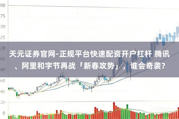 天元证券官网-正规平台快速配资开户杠杆 腾讯、阿里和字节再战「新春攻势」，谁会奇袭？