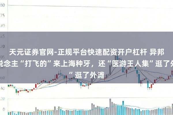 天元证券官网-正规平台快速配资开户杠杆 异邦东说念主“打飞的”来上海种牙，还“医游王人集”逛了外滩