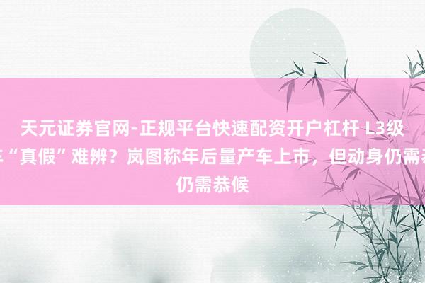 天元证券官网-正规平台快速配资开户杠杆 L3级汽车“真假”难辨？岚图称年后量产车上市，但动身仍需恭候