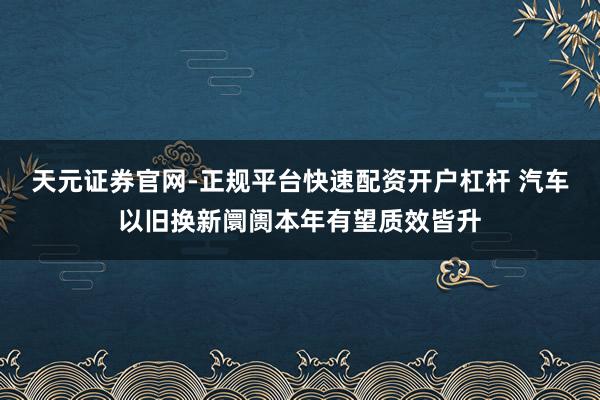 天元证券官网-正规平台快速配资开户杠杆 汽车以旧换新阛阓本年有望质效皆升