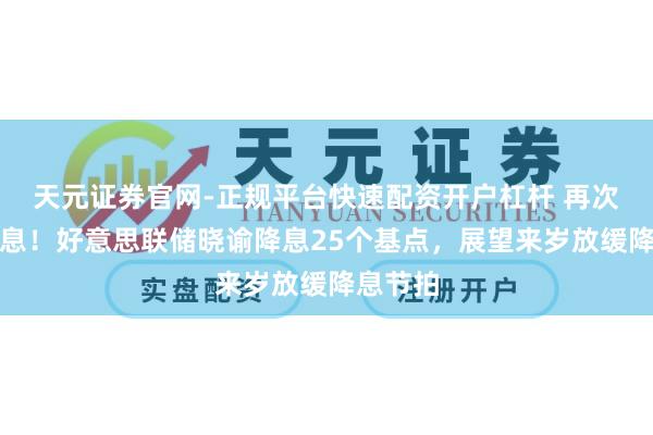 天元证券官网-正规平台快速配资开户杠杆 再次晓谕降息！好意思联储晓谕降息25个基点，展望来岁放缓降息节拍