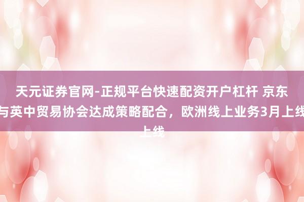 天元证券官网-正规平台快速配资开户杠杆 京东与英中贸易协会达成策略配合，欧洲线上业务3月上线