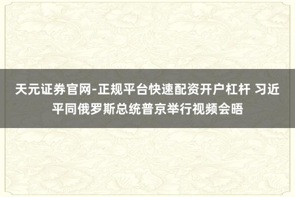 天元证券官网-正规平台快速配资开户杠杆 习近平同俄罗斯总统普京举行视频会晤