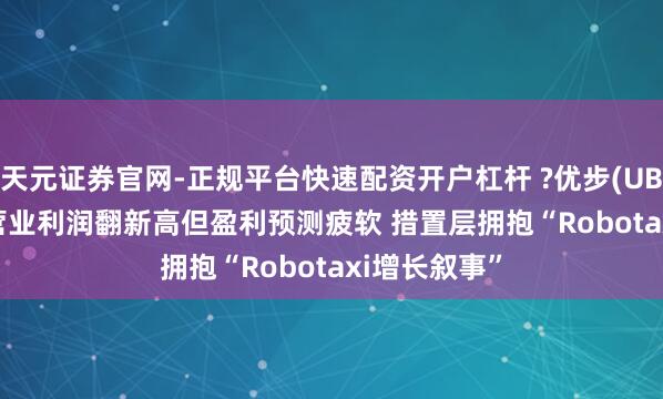 天元证券官网-正规平台快速配资开户杠杆 ?优步(UBER.US)Q4营业利润翻新高但盈利预测疲软 措置层拥抱“Robotaxi增长叙事”