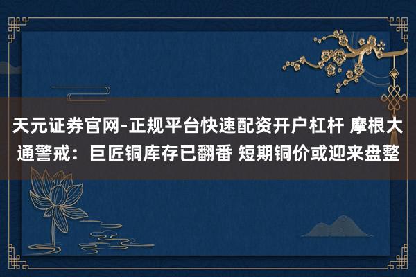 天元证券官网-正规平台快速配资开户杠杆 摩根大通警戒：巨匠铜库存已翻番 短期铜价或迎来盘整
