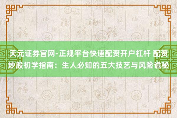 天元证券官网-正规平台快速配资开户杠杆 配资炒股初学指南：生人必知的五大技艺与风险诡秘