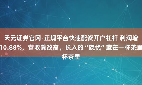 天元证券官网-正规平台快速配资开户杠杆 利润增10.88%、营收篡改高，长入的“隐忧”藏在一杯茶里