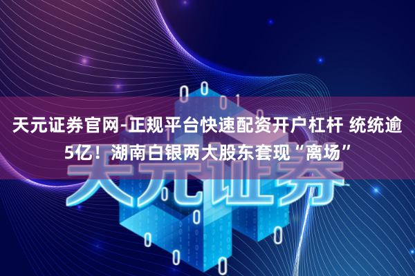天元证券官网-正规平台快速配资开户杠杆 统统逾5亿！湖南白银两大股东套现“离场”