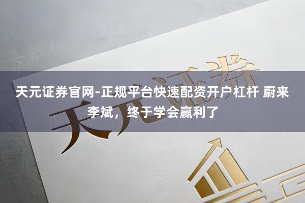 天元证券官网-正规平台快速配资开户杠杆 蔚来李斌，终于学会赢利了