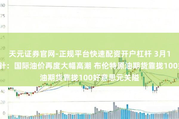 天元证券官网-正规平台快速配资开户杠杆 3月12日投资避雷针:国际油价再度大幅高潮 布伦特原油期货靠拢100好意思元关隘