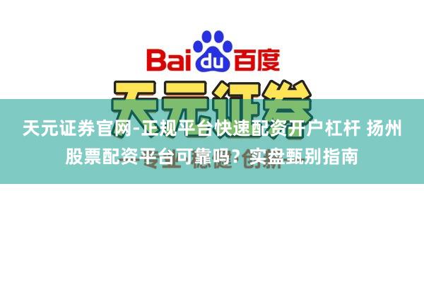 天元证券官网-正规平台快速配资开户杠杆 扬州股票配资平台可靠吗？实盘甄别指南