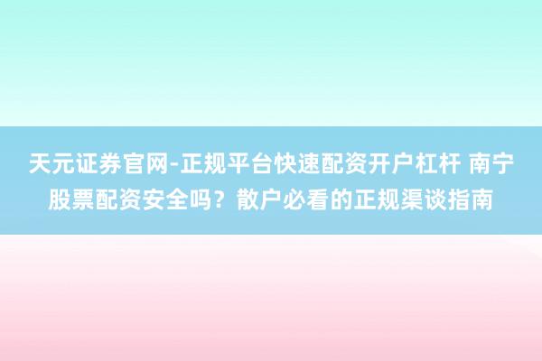 天元证券官网-正规平台快速配资开户杠杆 南宁股票配资安全吗？散户必看的正规渠谈指南