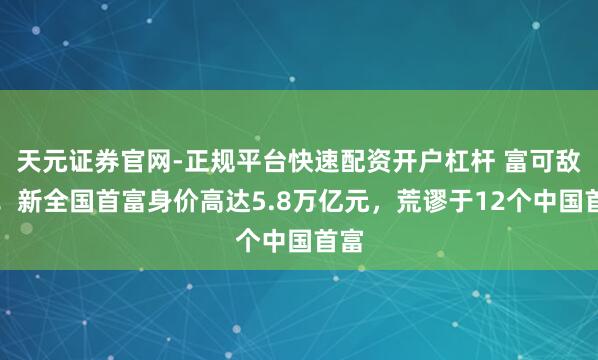 天元证券官网-正规平台快速配资开户杠杆 富可敌国！新全国首富身价高达5.8万亿元，荒谬于12个中国首富