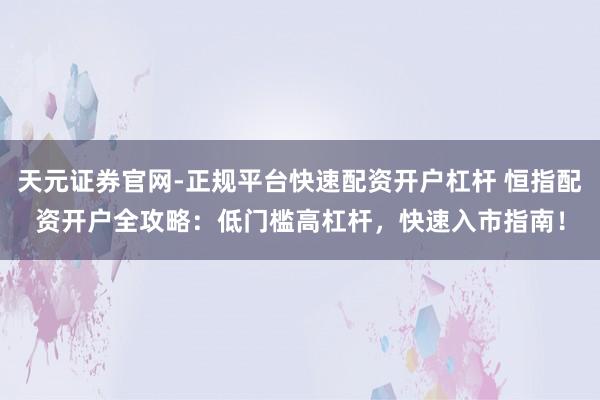 天元证券官网-正规平台快速配资开户杠杆 恒指配资开户全攻略：低门槛高杠杆，快速入市指南！