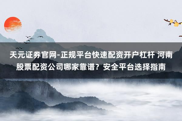 天元证券官网-正规平台快速配资开户杠杆 河南股票配资公司哪家靠谱？安全平台选择指南