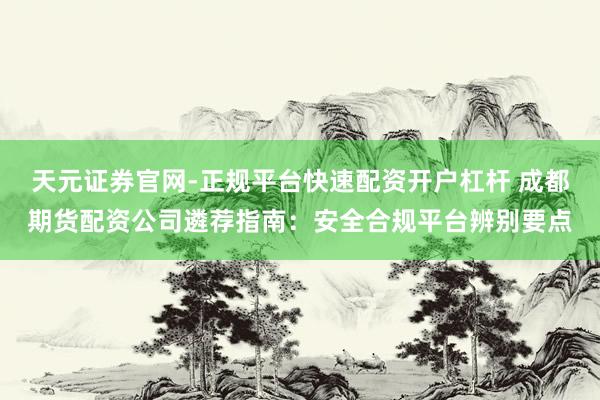 天元证券官网-正规平台快速配资开户杠杆 成都期货配资公司遴荐指南：安全合规平台辨别要点