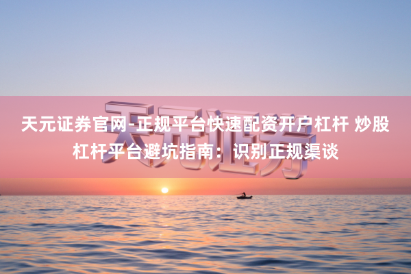 天元证券官网-正规平台快速配资开户杠杆 炒股杠杆平台避坑指南：识别正规渠谈