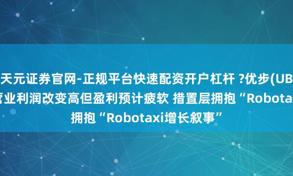 天元证券官网-正规平台快速配资开户杠杆 ?优步(UBER.US)Q4营业利润改变高但盈利预计疲软 措置层拥抱“Robotaxi增长叙事”