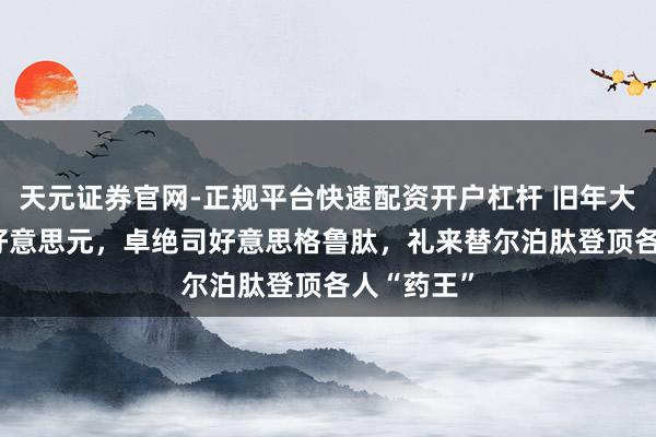 天元证券官网-正规平台快速配资开户杠杆 旧年大卖365亿好意思元，卓绝司好意思格鲁肽，礼来替尔泊肽登顶各人“药王”