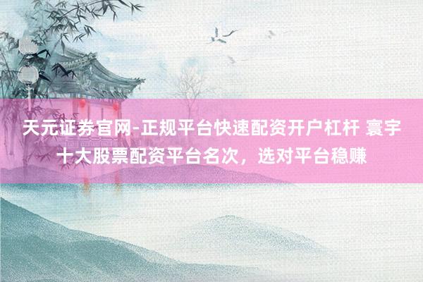 天元证券官网-正规平台快速配资开户杠杆 寰宇十大股票配资平台名次，选对平台稳赚