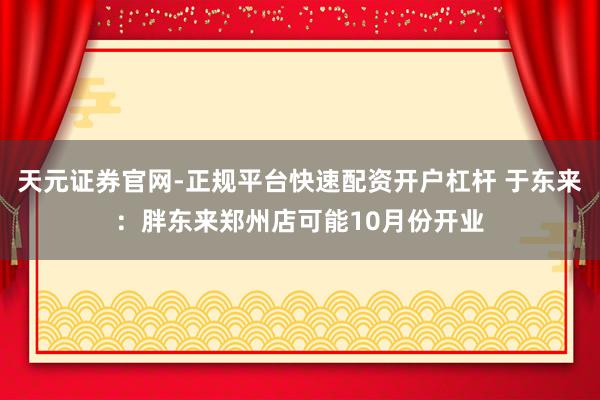 天元证券官网-正规平台快速配资开户杠杆 于东来:胖东来郑州店可能10月份开业
