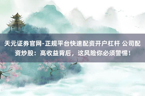 天元证券官网-正规平台快速配资开户杠杆 公司配资炒股：高收益背后，这风险你必须警惕！