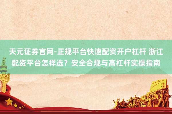 天元证券官网-正规平台快速配资开户杠杆 浙江配资平台怎样选？安全合规与高杠杆实操指南