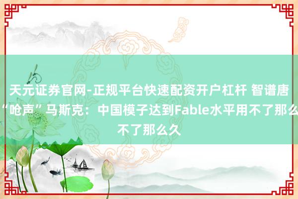 天元证券官网-正规平台快速配资开户杠杆 智谱唐杰“呛声”马斯克：中国模子达到Fable水平用不了那么久