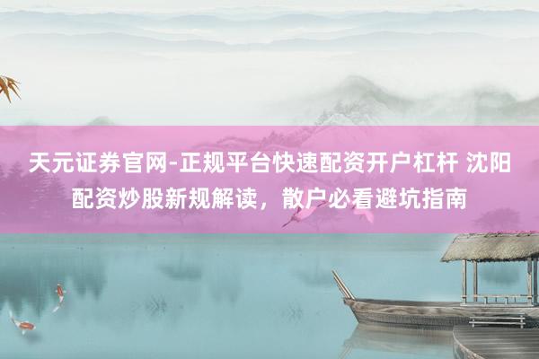 天元证券官网-正规平台快速配资开户杠杆 沈阳配资炒股新规解读,散户必看避坑指南