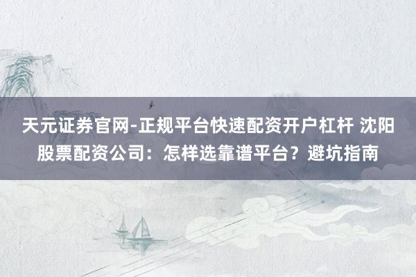 天元证券官网-正规平台快速配资开户杠杆 沈阳股票配资公司：怎样选靠谱平台？避坑指南