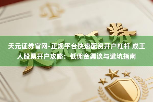 天元证券官网-正规平台快速配资开户杠杆 成王人股票开户攻略：低佣金渠谈与避坑指南