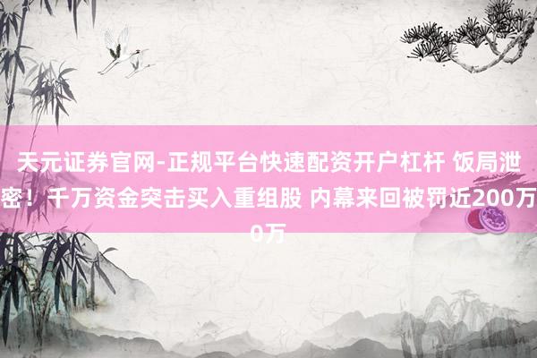 天元证券官网-正规平台快速配资开户杠杆 饭局泄密！千万资金突击买入重组股 内幕来回被罚近200万