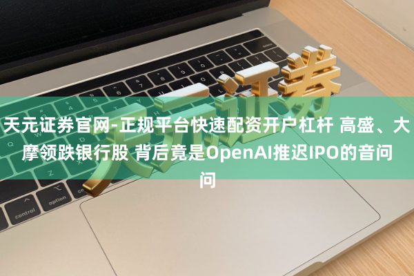 天元证券官网-正规平台快速配资开户杠杆 高盛、大摩领跌银行股 背后竟是OpenAI推迟IPO的音问