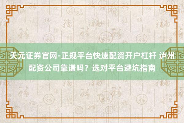 天元证券官网-正规平台快速配资开户杠杆 泸州配资公司靠谱吗？选对平台避坑指南