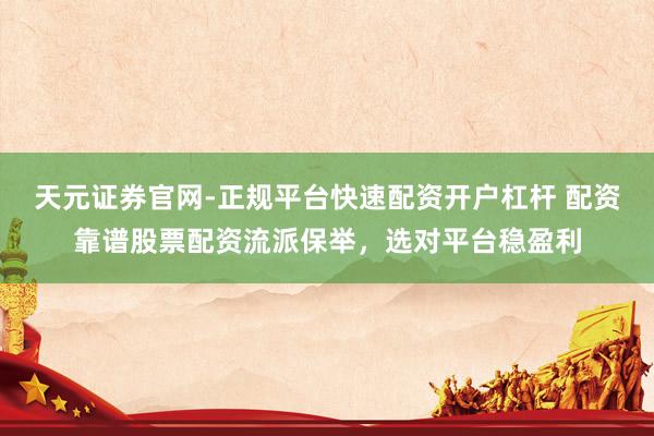 天元证券官网-正规平台快速配资开户杠杆 配资靠谱股票配资流派保举，选对平台稳盈利