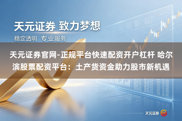天元证券官网-正规平台快速配资开户杠杆 哈尔滨股票配资平台：土产货资金助力股市新机遇
