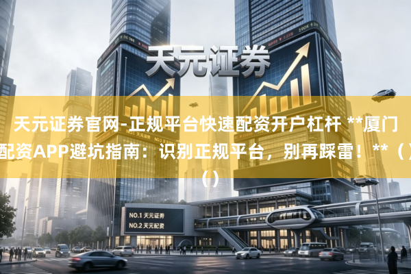 天元证券官网-正规平台快速配资开户杠杆 **厦门配资APP避坑指南：识别正规平台，别再踩雷！**（）