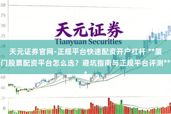 天元证券官网-正规平台快速配资开户杠杆 **厦门股票配资平台怎么选？避坑指南与正规平台评测**