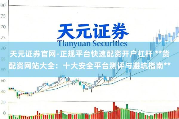 天元证券官网-正规平台快速配资开户杠杆 **货配资网站大全：十大安全平台测评与避坑指南**