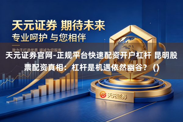 天元证券官网-正规平台快速配资开户杠杆 昆明股票配资真相：杠杆是机遇依然幽谷？ ()